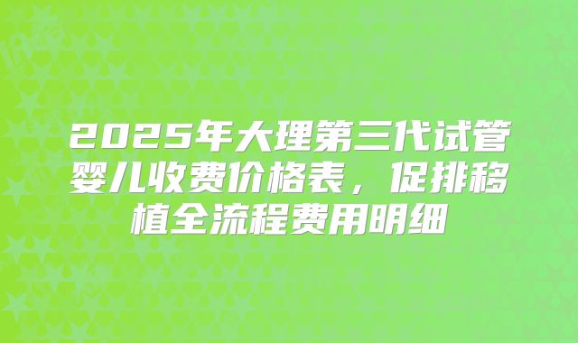 2025年大理第三代试管婴儿收费价格表，促排移植全流程费用明细