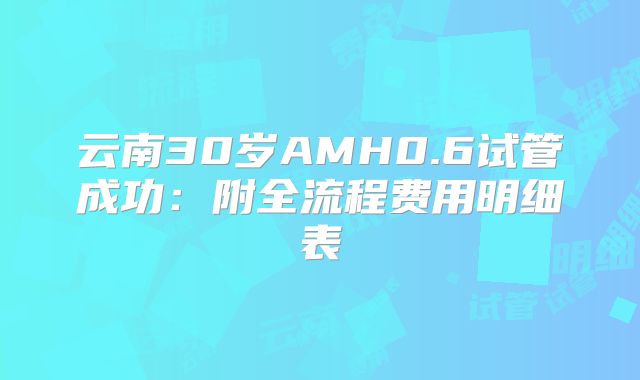 云南30岁AMH0.6试管成功:附全流程费用明细表
