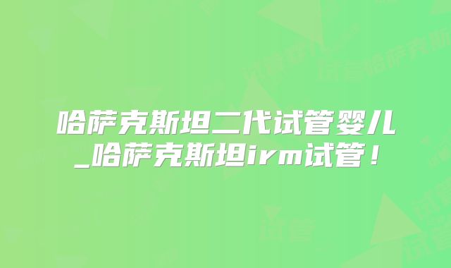 哈萨克斯坦二代试管婴儿_哈萨克斯坦irm试管！