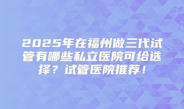 2025年在福州做三代试管有哪些私立医院可给选择？试管医院推荐！