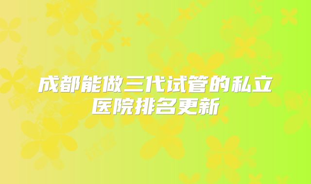 成都能做三代试管的私立医院排名更新