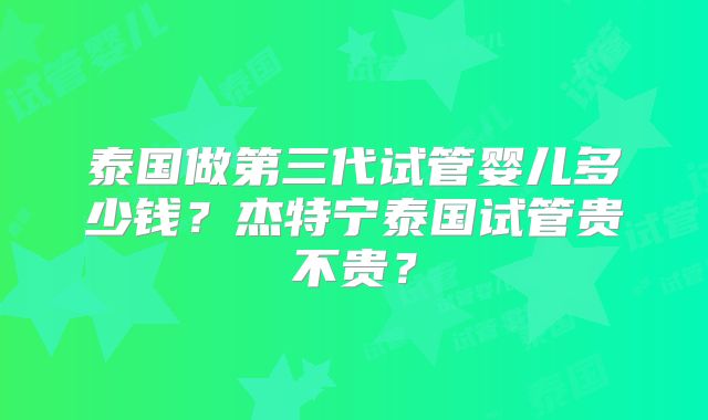 泰国做第三代试管婴儿多少钱？杰特宁泰国试管贵不贵？