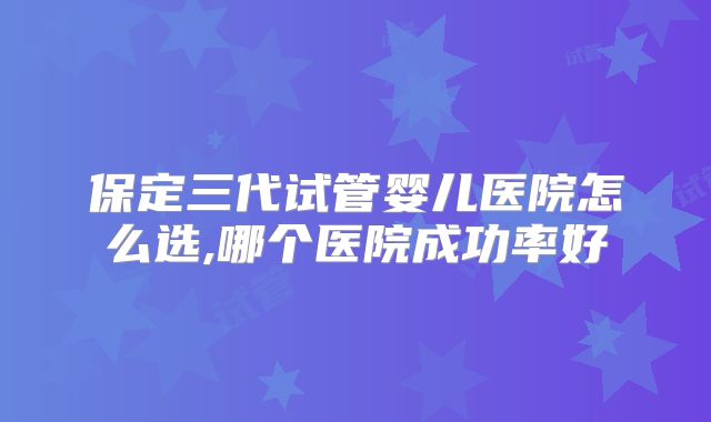 保定三代试管婴儿医院怎么选,哪个医院成功率好