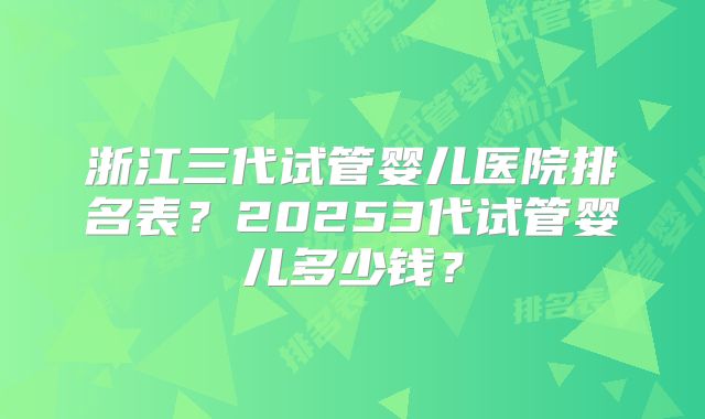 浙江三代试管婴儿医院排名表？20253代试管婴儿多少钱？