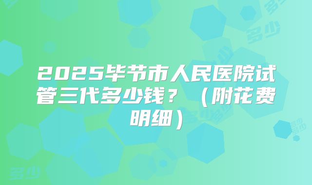 2025毕节市人民医院试管三代多少钱？（附花费明细）