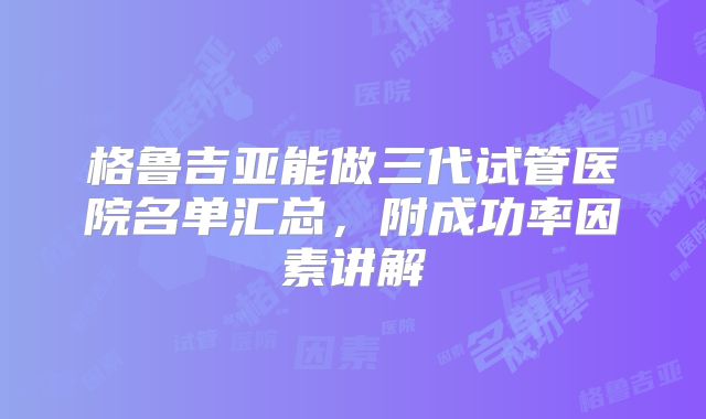 格鲁吉亚能做三代试管医院名单汇总,附成功率因素讲解