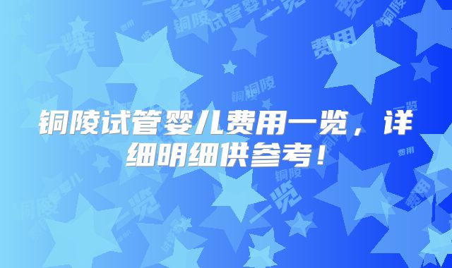 铜陵试管婴儿费用一览，详细明细供参考！