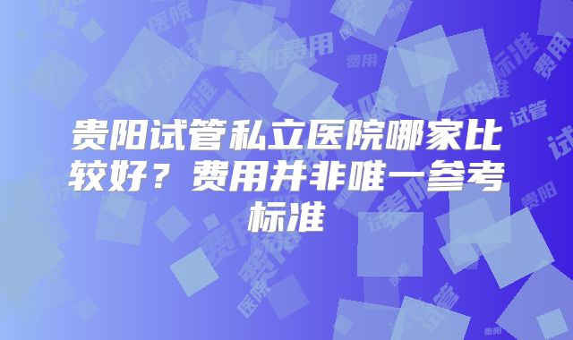 贵阳试管私立医院哪家比较好？费用并非唯一参考标准