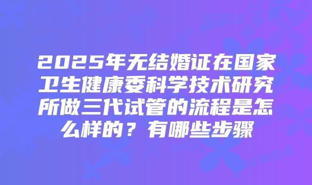 2025年无结婚证在国家卫生健康委科学技术研究所做三代试管的流程是怎么样的?有哪些步骤