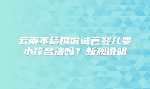 云南不结婚做试管婴儿要小孩合法吗?新规说明