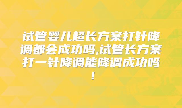 试管婴儿超长方案打针降调都会成功吗,试管长方案打一针降调能降调成功吗!
