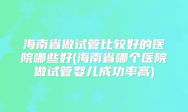 海南省做试管比较好的医院哪些好(海南省哪个医院做试管婴儿成功率高)