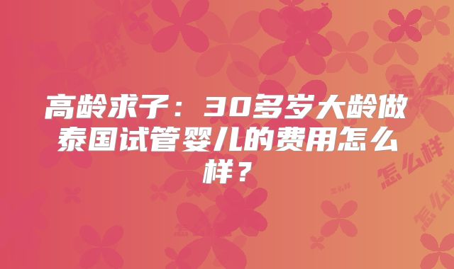 高龄求子:30多岁大龄做泰国试管婴儿的费用怎么样?