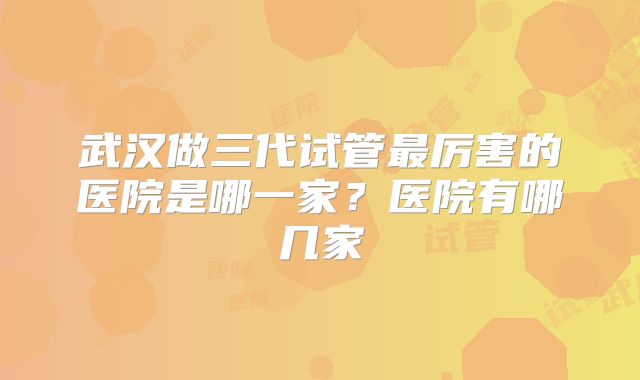 武汉做三代试管最厉害的医院是哪一家？医院有哪几家
