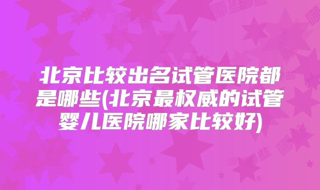 北京比较出名试管医院都是哪些(北京最权威的试管婴儿医院哪家比较好)