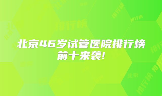 北京46岁试管医院排行榜前十来袭!