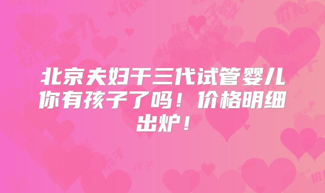 北京夫妇干三代试管婴儿你有孩子了吗!价格明细出炉!