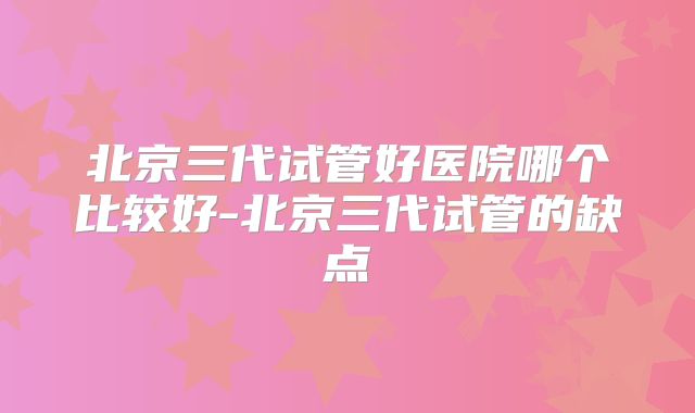 北京三代试管好医院哪个比较好-北京三代试管的缺点