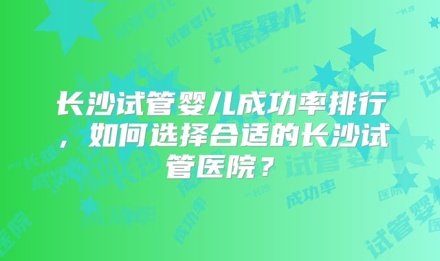 长沙试管婴儿成功率排行,如何选择合适的长沙试管医院?