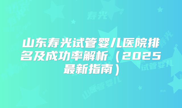 山东寿光试管婴儿医院排名及成功率解析(2025最新指南)