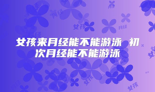 女孩来月经能不能游泳 初次月经能不能游泳