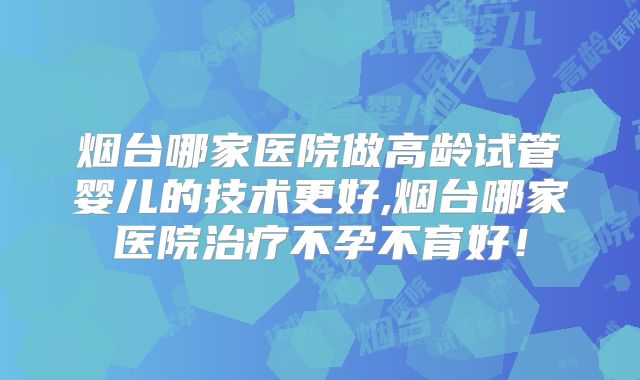 烟台哪家医院做高龄试管婴儿的技术更好,烟台哪家医院治疗不孕不育好！