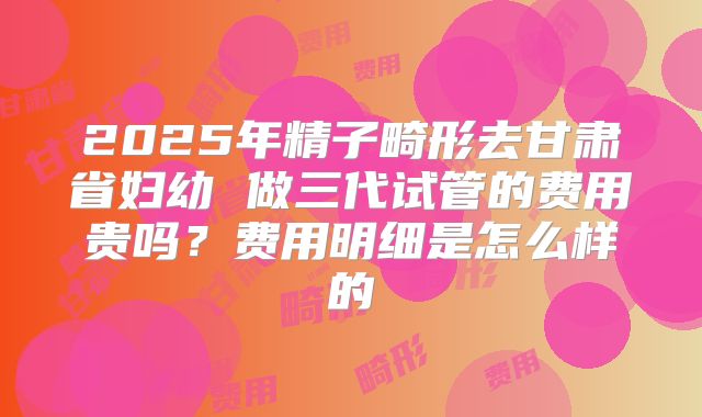 2025年精子畸形去甘肃省妇幼 做三代试管的费用贵吗？费用明细是怎么样的