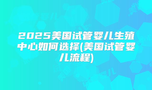 2025美国试管婴儿生殖中心如何选择(美国试管婴儿流程)