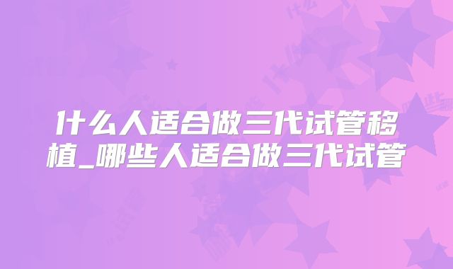 什么人适合做三代试管移植_哪些人适合做三代试管