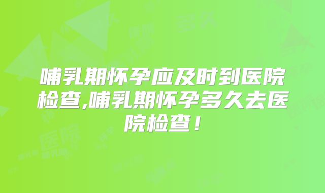 哺乳期怀孕应及时到医院检查,哺乳期怀孕多久去医院检查!