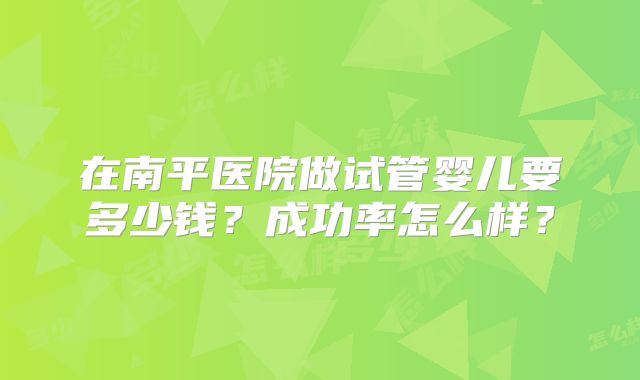 在南平医院做试管婴儿要多少钱？成功率怎么样？