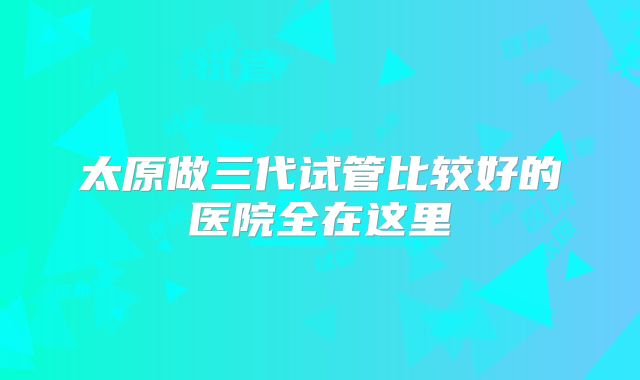 太原做三代试管比较好的医院全在这里