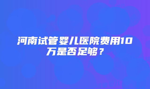 河南试管婴儿医院费用10万是否足够？