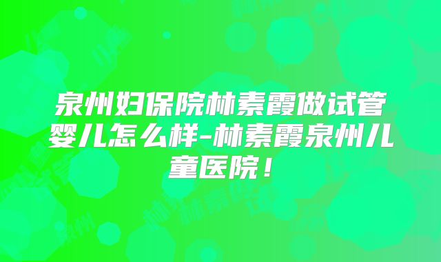 泉州妇保院林素霞做试管婴儿怎么样-林素霞泉州儿童医院！