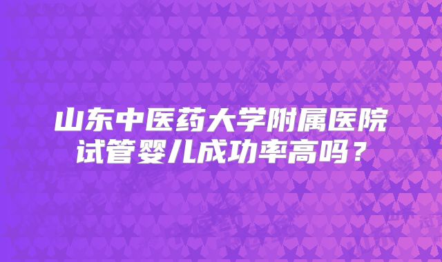 山东中医药大学附属医院试管婴儿成功率高吗?