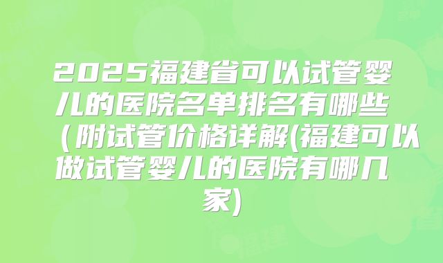 2025福建省可以试管婴儿的医院名单排名有哪些(附试管价格详解(福建可以做试管婴儿的医院有哪几家)