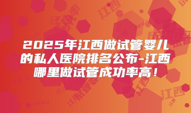 2025年江西做试管婴儿的私人医院排名公布-江西哪里做试管成功率高!
