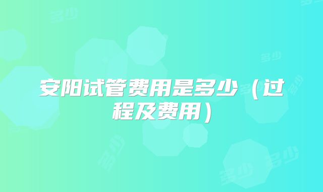 安阳试管费用是多少(过程及费用)