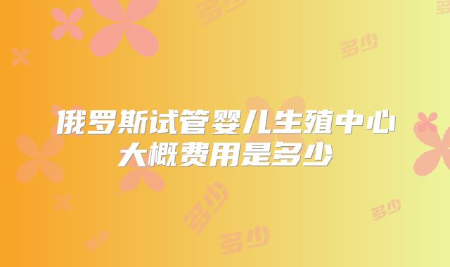 俄罗斯试管婴儿生殖中心大概费用是多少