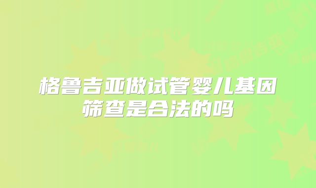 格鲁吉亚做试管婴儿基因筛查是合法的吗