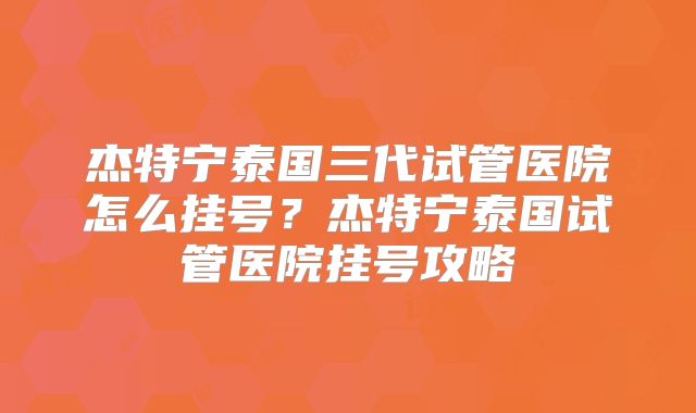 杰特宁泰国三代试管医院怎么挂号？杰特宁泰国试管医院挂号攻略