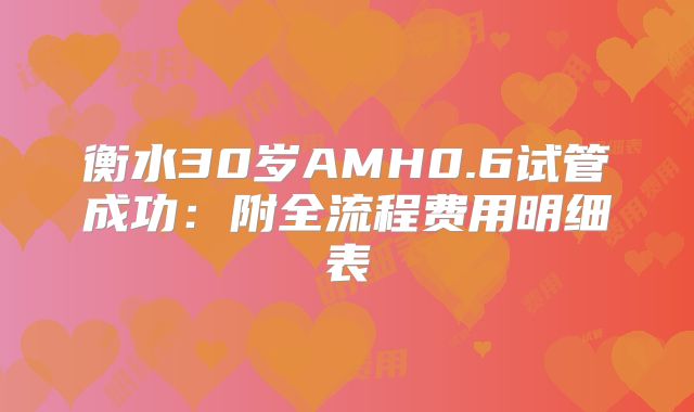 衡水30岁AMH0.6试管成功：附全流程费用明细表