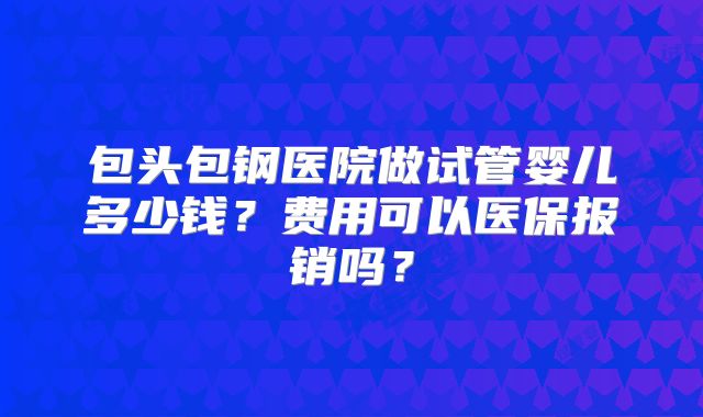 包头包钢医院做试管婴儿多少钱?费用可以医保报销吗?