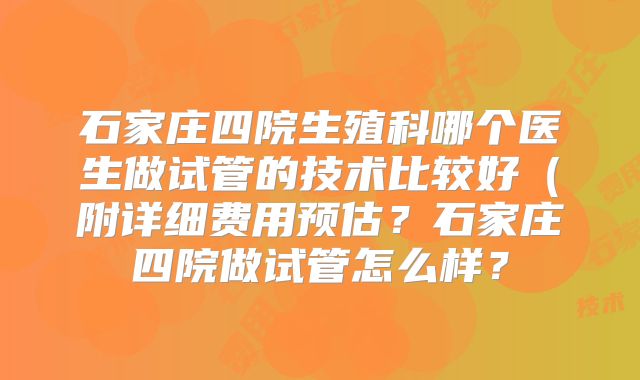 石家庄四院生殖科哪个医生做试管的技术比较好(附详细费用预估?石家庄四院做试管怎么样?