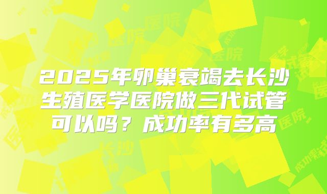 2025年卵巢衰竭去长沙生殖医学医院做三代试管可以吗？成功率有多高