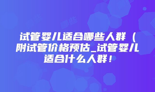 试管婴儿适合哪些人群(附试管价格预估_试管婴儿适合什么人群!