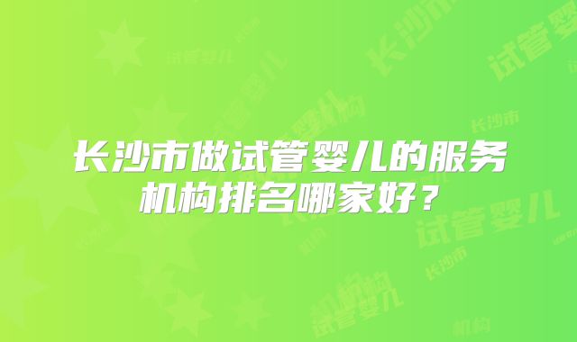 长沙市做试管婴儿的服务机构排名哪家好？