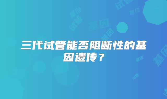 三代试管能否阻断性的基因遗传？