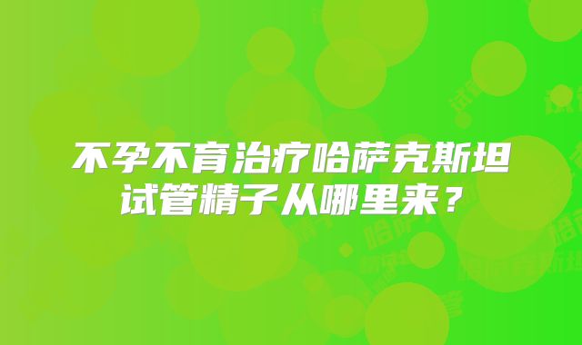 不孕不育治疗哈萨克斯坦试管精子从哪里来？