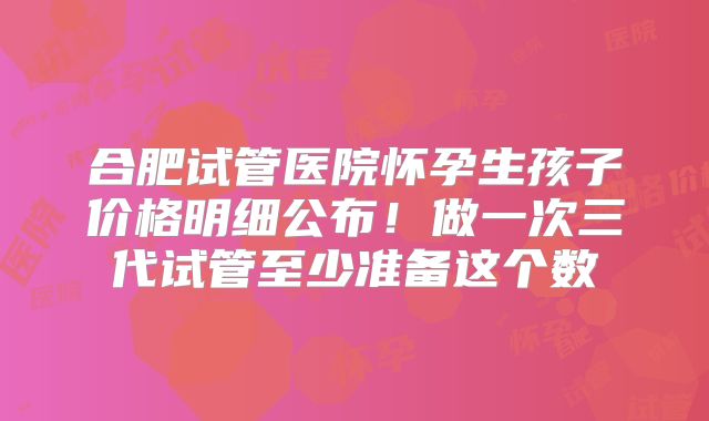 合肥试管医院怀孕生孩子价格明细公布！做一次三代试管至少准备这个数